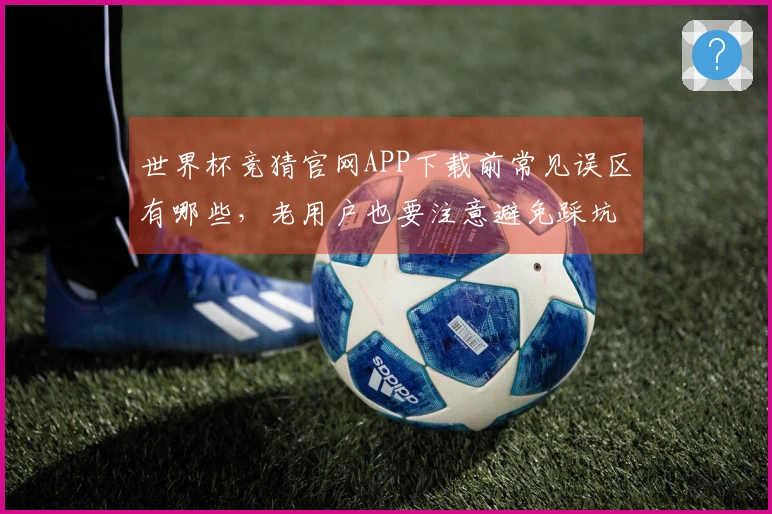 世界杯竞猜官网APP下载前常见误区有哪些，老用户也要注意避免踩坑